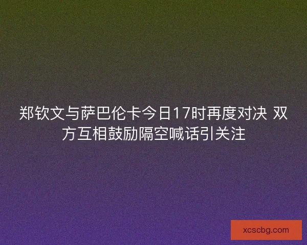 郑钦文与萨巴伦卡今日17时再度对决 双方互相鼓励隔空喊话引关注 郑钦文与萨巴伦卡今日17时再度对决 双方互相鼓励隔空喊话引关注
