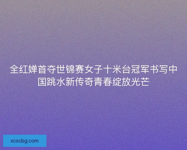 全红婵首夺世锦赛女子十米台冠军书写中国跳水新传奇青春绽放光芒