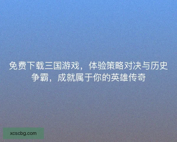 免费下载三国游戏，体验策略对决与历史争霸，成就属于你的英雄传奇