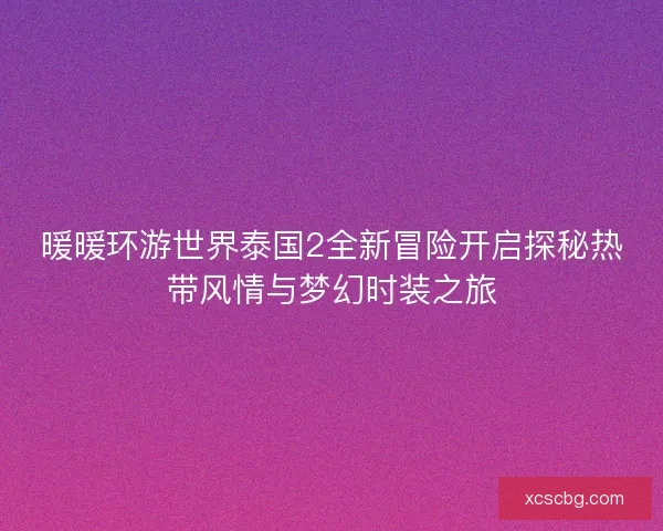 暖暖环游世界泰国2全新冒险开启探秘热带风情与梦幻时装之旅
