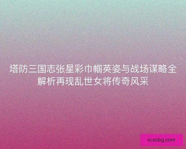 塔防三国志张星彩巾帼英姿与战场谋略全解析再现乱世女将传奇风采 塔防三国志张星彩巾帼英姿与战场谋略全解析再现乱世女将传奇风采