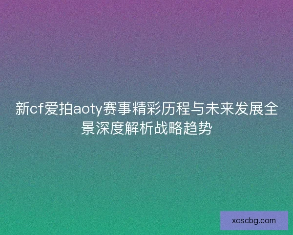 新cf爱拍aoty赛事精彩历程与未来发展全景深度解析战略趋势 新cf爱拍aoty赛事精彩历程与未来发展全景深度解析战略趋势