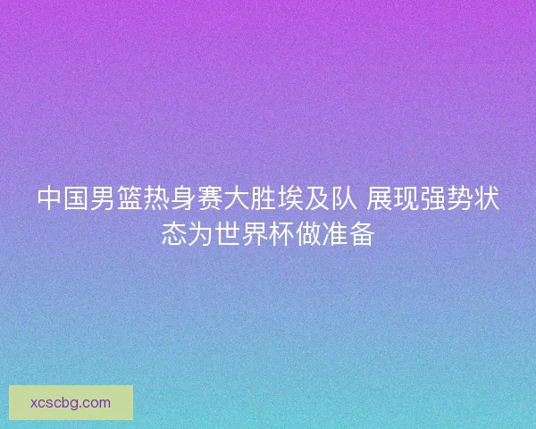 中国男篮热身赛大胜埃及队 展现强势状态为世界杯做准备