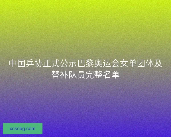 中国乒协正式公示巴黎奥运会女单团体及替补队员完整名单