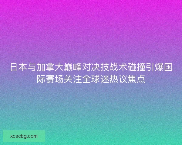 日本与加拿大巅峰对决技战术碰撞引爆国际赛场关注全球迷热议焦点