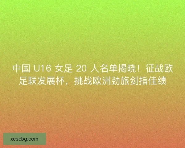 中国 U16 女足 20 人名单揭晓！征战欧足联发展杯，挑战欧洲劲旅剑指佳绩