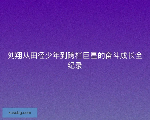 刘翔从田径少年到跨栏巨星的奋斗成长全纪录