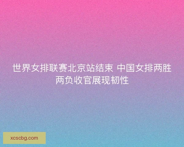 世界女排联赛北京站结束 中国女排两胜两负收官展现韧性 世界女排联赛北京站结束 中国女排两胜两负收官展现韧性