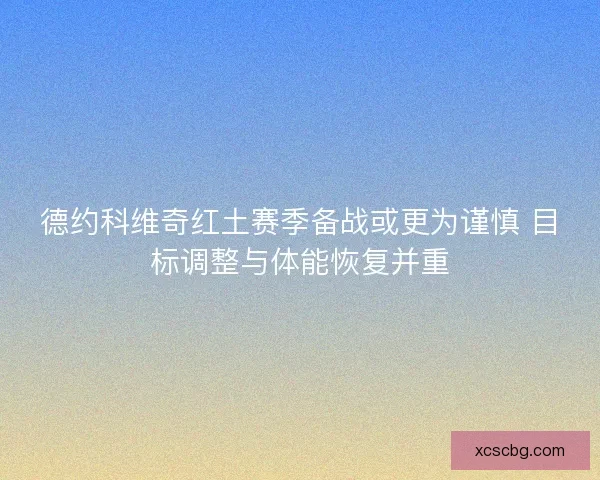 德约科维奇红土赛季备战或更为谨慎 目标调整与体能恢复并重 德约科维奇红土赛季备战或更为谨慎 目标调整与体能恢复并重
