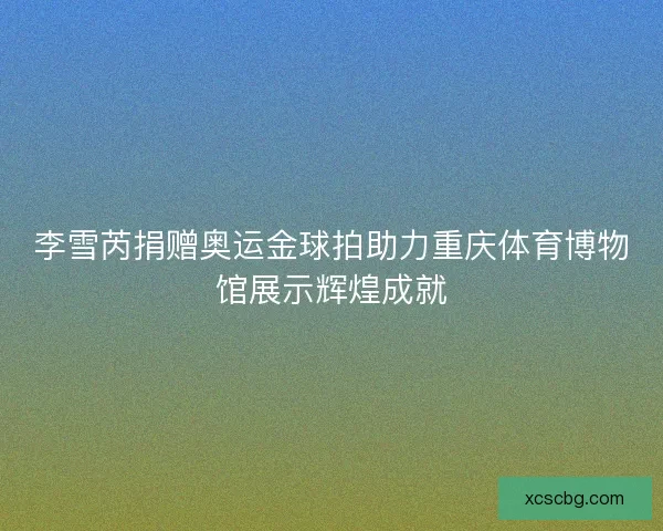 李雪芮捐赠奥运金球拍助力重庆体育博物馆展示辉煌成就
