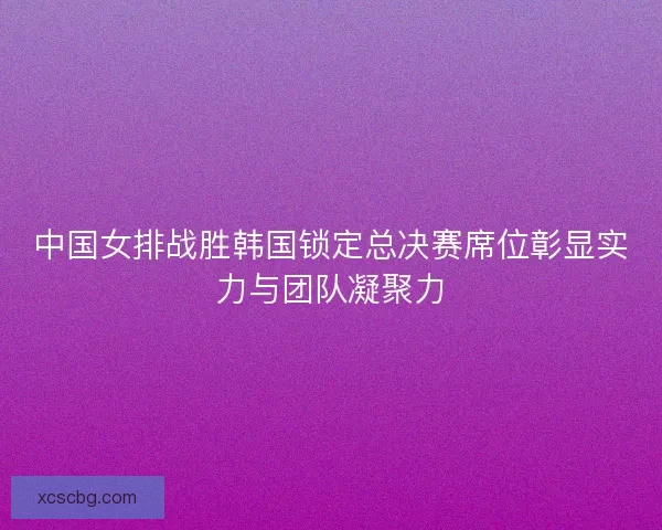 中国女排战胜韩国锁定总决赛席位彰显实力与团队凝聚力 中国女排战胜韩国锁定总决赛席位彰显实力与团队凝聚力