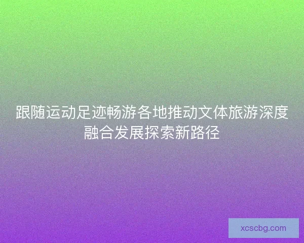 跟随运动足迹畅游各地推动文体旅游深度融合发展探索新路径 跟随运动足迹畅游各地推动文体旅游深度融合发展探索新路径