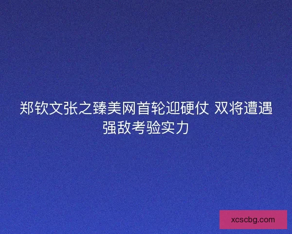 郑钦文张之臻美网首轮迎硬仗 双将遭遇强敌考验实力
