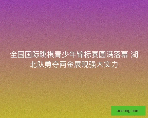 全国国际跳棋青少年锦标赛圆满落幕 湖北队勇夺两金展现强大实力