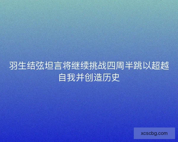 羽生结弦坦言将继续挑战四周半跳以超越自我并创造历史 羽生结弦坦言将继续挑战四周半跳以超越自我并创造历史