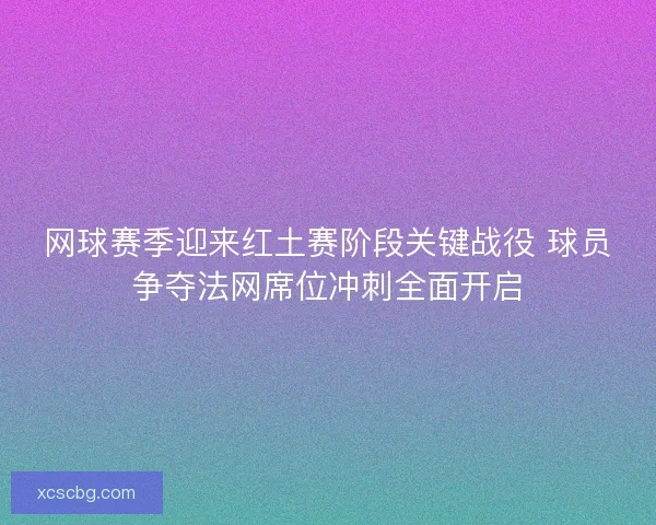 网球赛季迎来红土赛阶段关键战役 球员争夺法网席位冲刺全面开启