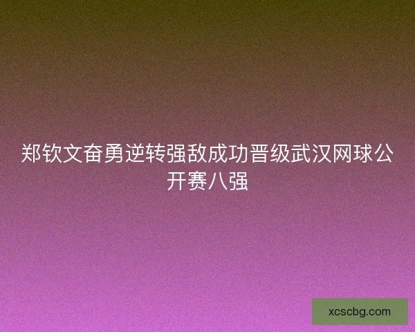 郑钦文奋勇逆转强敌成功晋级武汉网球公开赛八强