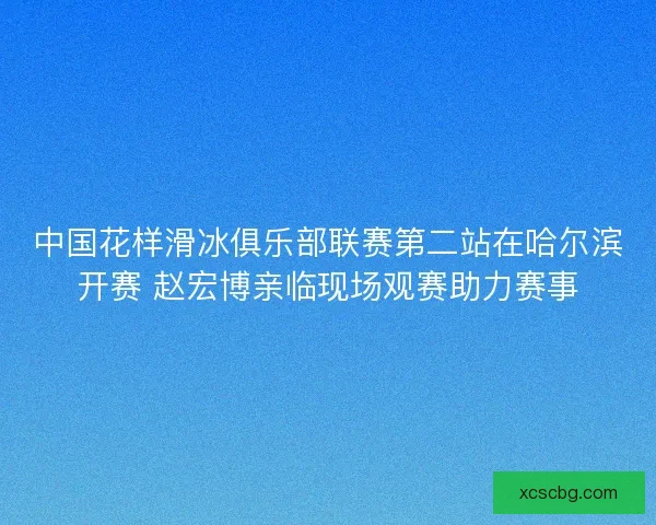中国花样滑冰俱乐部联赛第二站在哈尔滨开赛 赵宏博亲临现场观赛助力赛事 中国花样滑冰俱乐部联赛第二站在哈尔滨开赛 赵宏博亲临现场观赛助力赛事
