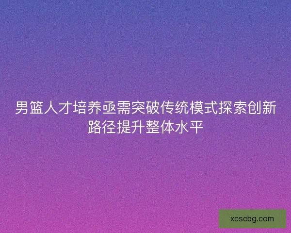 男篮人才培养亟需突破传统模式探索创新路径提升整体水平 男篮人才培养亟需突破传统模式探索创新路径提升整体水平