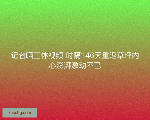 记者晒工体视频 时隔146天重返草坪内心澎湃激动不已 记者晒工体视频 时隔146天重返草坪内心澎湃激动不已